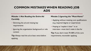 Mistake 1: Not Reading the Entire Ad
Carefully
• Skimming the ad and missing key
requirements
• Ignoring the organization background or role
context
Tip: Always read the ad at least twice before
applying.
COMMON MISTAKES WHEN READING JOB
ADS
Mistake 2: Ignoring the “Must-Haves”
• Applying without meeting core qualifications
(e.g. required degree or experience)
• Hoping to “explain it later” in an
interview—most don’t make it that far
Tip: If you don’t meet 70–80% of the core
requirements, reconsider applying.
 