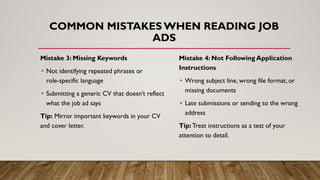 Mistake 3: Missing Keywords
• Not identifying repeated phrases or
role-specific language
• Submitting a generic CV that doesn’t reflect
what the job ad says
Tip: Mirror important keywords in your CV
and cover letter.
COMMON MISTAKES WHEN READING JOB
ADS
Mistake 4: Not Following Application
Instructions
• Wrong subject line, wrong file format, or
missing documents
• Late submissions or sending to the wrong
address
Tip: Treat instructions as a test of your
attention to detail.
 