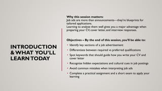 INTRODUCTION
& WHAT YOU’LL
LEARNTODAY
Why this session matters:
Job ads are more than announcements—they're blueprints for
tailored applications.
Learning to analyze them well gives you a major advantage when
preparing your CV, cover letter, and interview responses.
Objectives – By the end of this session, you’ll be able to:
• Identify key sections of a job advertisement
• Differentiate between required vs preferred qualifications
• Spot keywords that should guide how you write your CV and
cover letter
• Recognize hidden expectations and cultural cues in job postings
• Avoid common mistakes when interpreting job ads
• Complete a practical assignment and a short exam to apply your
learning
 