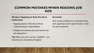 Mistake 5:Applying for RolesYou Don’t
Understand
• Applying based on title alone without
understanding the responsibilities
• Misalignment between personal interest and
job expectations
Tip: Make sure you’re not just “qualified”—you
should also be interested and aligned.
COMMON MISTAKES WHEN READING JOB
ADS
Reminder:
Even strong candidates are overlooked when
their applications don’t speak directly to what
the job ad asked for.
 