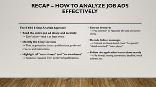 The BYBS 6-Step Analysis Approach
• Read the entire job ad slowly and carefully
→ Don’t skim—read it at least twice.
• Identify the 6 key sections
→ Title, organization, duties, qualifications, preferred
criteria, and instructions.
• Highlight all “must-haves” and “nice-to-haves”
→ Separate required from preferred qualifications.
RECAP – HOWTO ANALYZE JOB ADS
EFFECTIVELY
• Extract keywords
→ Pay attention to repeated phrases and action
verbs.
• Decode hidden messages
→ Cultural and tone-based clues:“fast-paced,”
“detail-oriented,” “team player.”
• Follow the application instructions exactly
→ File format, naming convention, deadline, email
address, etc.
 