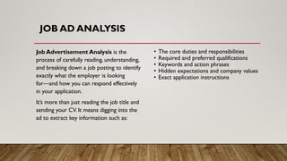 Job Advertisement Analysis is the
process of carefully reading, understanding,
and breaking down a job posting to identify
exactly what the employer is looking
for—and how you can respond effectively
in your application.
It’s more than just reading the job title and
sending your CV. It means digging into the
ad to extract key information such as:
• The core duties and responsibilities
• Required and preferred qualifications
• Keywords and action phrases
• Hidden expectations and company values
• Exact application instructions
JOB AD ANALYSIS
 