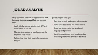Many applicants lose out on opportunities not
because they’re unqualified, but because
they:
• Apply blindly without aligning their CV and
cover letter to the ad
• Miss key instructions or overlook what the
employer truly values
• Fail to show how their strengths connect to
the job
Job ad analysis helps you:
• Save time by only applying to relevant roles
• Tailor your documents for better impact
• Stand out by mirroring the employer’s
language and priorities
• Avoid disqualification from small mistakes
like wrong file format or missed deadlines
JOB AD ANALYSIS
 