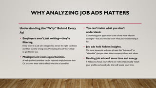 WHY ANALYZING JOB ADS MATTERS
Understanding the “Why” Behind Every
Ad
• Employers aren’t just writing—they’re
filtering.
Every word in a job ad is designed to attract the right candidate
and filter out the wrong ones. Misreading the ad?You’re likely
to get filtered out.
• Misalignment costs opportunities.
A well-qualified candidate can be rejected simply because their
CV or cover letter didn’t reflect what the ad asked for.
• You can’t tailor what you don’t
understand.
Customizing your application is one of the most effective
strategies—but you need to know what you’re customizing it
for.
• Job ads hold hidden insights.
The tone, keywords, and even phrases like “fast-paced” or
“adaptable” give you clues about company culture and values.
• Reading job ads well saves time and energy.
It helps you focus your efforts on roles that actually match
your profile and avoid jobs that will waste your time.
 