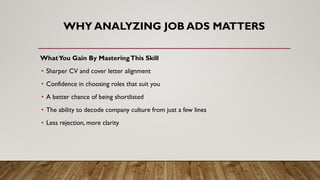 WHY ANALYZING JOB ADS MATTERS
WhatYou Gain By MasteringThis Skill
• Sharper CV and cover letter alignment
• Confidence in choosing roles that suit you
• A better chance of being shortlisted
• The ability to decode company culture from just a few lines
• Less rejection, more clarity
 
