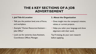 THE 6 KEY SECTIONS OF A JOB
ADVERTISEMENT
1. JobTitle & Location
• Tells you the position level, area of focus,
and workplace.
• Example: “Human Resources Assistant –
Juba Office”
• Look out for seniority clues:Assistant,
Coordinator, Officer, Manager.
2. About the Organization
• Gives insight into the company’s mission,
values, or current projects.
• Helps you tailor your language and show
alignment with their work.
Tip: If missing, do your own research
before applying.
 