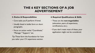 THE 6 KEY SECTIONS OF A JOB
ADVERTISEMENT
3. Duties & Responsibilities
• Core tasks you’ll perform if hired.
• Usually listed in bullet form or short
paragraphs.
• Focus on action verbs:“Coordinate,”
“Manage,” “Support,” etc.
Tip:These form the foundation for how
you tailor your CV experience section.
4. Required Qualifications & Skills
• These are the non-negotiables
(education, years of experience,
certifications, etc.).
• If you don’t meet most of these, your
application might not be considered.
 