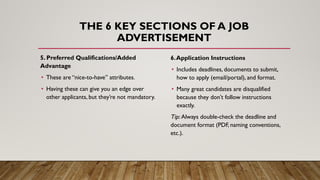 THE 6 KEY SECTIONS OF A JOB
ADVERTISEMENT
5. Preferred Qualifications/Added
Advantage
• These are “nice-to-have” attributes.
• Having these can give you an edge over
other applicants, but they’re not mandatory.
6.Application Instructions
• Includes deadlines, documents to submit,
how to apply (email/portal), and format.
• Many great candidates are disqualified
because they don’t follow instructions
exactly.
Tip: Always double-check the deadline and
document format (PDF, naming conventions,
etc.).
 