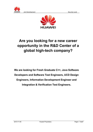 Job Advertisement

Security Level

Are you looking for a new career
opportunity in the R&D Center of a
global high-tech company?

We are looking for Fresh Graduate C++, Java Software
Developers and Software Test Engineers, UCD Design
Engineers, Information Development Engineer and
Integration & Verification Test Engineers.

2013-11-05

Huawei Proprietary

Page1, Total7

 