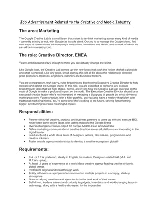  Job Advertisement Related to the Creative and Media Industry<br />The area: Marketing<br />The Google Creative Lab is a small team that strives to re-think marketing across every kind of media - currently existing or not, with Google as its sole client. Our job is to manage the Google brand, find new ways to communicate the company's innovations, intentions and ideals, and do work of which we can all be immensely proud.<br />The role: Creative Director, EMEA<br />You're ambitious and crazy enough to think you can actually change the world.<br />Like Google itself, the Creative Lab comes up with new ideas that push the notion of what is possible and what is practical. Like any good, small agency, this will all be about the relationship between great producers, creatives, engineers, planners and business thinkers.<br />You are a progressive, tech savvy, rules-breaking and big thinking Executive Creative Director to help steward and extend the Google brand. In this role, you are expected to conceive and execute breakthrough ideas that will help shape, define, and invent how the Creative Lab can leverage all the mojo of Google to make a profound impact on the world. The Executive Creative Director should be a seasoned creative leader who's not interested in managing a big group of people but who's driven to make great work. You're creative, with a killer portfolio, but you also have a healthy skepticism with traditional marketing mores. You're some one who's looking to the future, striving for something bigger, and burning to create meaningful impact.<br />Responsibilities:<br />Partner with chief creative, product, and business partners to come up with and execute BIG, never-been-done-before ideas with lasting impact to the Google brand <br />Oversee Google's creative output for Europe, Middle-East, and Australia <br />Define marketing communications' creative direction across all platforms and innovating in the digital frontier <br />Lead and build a world class team of designers, writers, film makers, programmers and creative tinkerers <br />Foster outside agency relationships to develop a creative ecosystem globally<br />Requirements:<br />B.A. or B.F.A. preferred, ideally in English, Journalism, Design or related field (M.A. and M.F.A's a plus),. <br />At least 12 years of experience at a world class creative agency leading creative or iconic global brands <br />Portfolio of original and breakthrough work <br />Ability to thrive in a rapid paced environment on multiple projects in a scrappy, start-up atmosphere <br />Great at rallying creatives and agencies to do the best work of their career <br />Self-driven, fearless interest and curiosity in gadgets, inventions and world-changing leaps in technology, along with a healthy disrespect for the impossible<br />