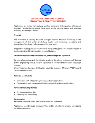 JOB VACANCY – ASSISTANT MANAGER
PRODUCTION & QUALITY DEPARTMENT
Applications are invited from suitably qualified persons to fill the position of Assistant
Manager - Production & Quality Department at the National Water and Sewerage
Authority (NAWASA) in Grenada.
Preamble
The Production & Quality Assistant Manager provides technical leadership in the
management of the water production, quality and monitoring operations and
supervision of the Sewer, Laboratory and Electrical units.
The position also requires the incumbent to design and supervise the implementation of
capital projects and the preparation of annual budgets.
Minimum Professional Qualifications and/or Knowledge and experience
Bachelor’s Degree in any of the following academic disciplines: Environmental/ Sanitary
or Civil Engineering, with 5 years of experience in a water utility or water production
business.
Water Treatment Operator Certification would be an asset. Minimum “ABC” Level 3
Certificate or equivalent.
Technical Specific Skills,
 Conversant with office and Engineering software applications.
 Possess a thorough knowledge of industry standards and their applications.
Personal Skills/Competencies
 Good inter-personal skills
 Flexibility and Adaptability
Remuneration
Remuneration will be based upon qualifications and experience.
Applications should include Curriculum Vitae and be submitted in a sealed envelope to
the following address:
 