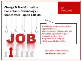Change & Transformation
Consultant - Technology –
Manchester – up to £30,000


                             •Established market – easily worth
                             £200,000 this year
                             •Average salaries £60,000 - £80,000
                             •Major PSL agreements in place
                             •Financial Services clients
                             •Virgin Fast Track company
                             •Work alongside £1m+ billers



                                 For further information visit
                                 www.red-ventures.com
 
