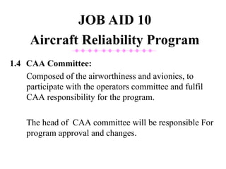 1.4 CAA Committee:
Composed of the airworthiness and avionics, to
participate with the operators committee and fulfil
CAA responsibility for the program.
The head of CAA committee will be responsible For
program approval and changes.
JOB AID 10
Aircraft Reliability Program
 