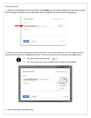 Send Via Email
1. Enter an email address in the box under the word People; you can enter multiple ones if you wish. You also
have the option of writing a note as well, which will be included in the email sent to the recipient(s):
2. When you are done entering the email information, and notes (optional), you will need to decide
what authority levels the recipients will have. You can access this by clicking on the edit button.
 The edit button looks like this
 You can access the menu of options by clicking on the carrot
3. Click on the option you want to use.
 