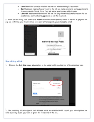  Can Edit means who ever receives the link can make edits to your document
 Can Comment means whoever receives the link can make comments and suggestions to
the document in Google Docs. They will not be able to make edits, though.
 Can View means whoever receives the link can only view the document; they will not be
able to make comments or suggestions or edit the document.
4. When you are ready, click on the blue Send button in the lower left-hand corner of the box. A grey box will
pop up, confirming your document has been sent to the recipients you indicated by email.
Share Using a Link
1. Click on the Get Shareable Link option in the upper right-hand corner of the dialogue box:
2. The following box will appear. You will see a URL for the document. Again, you have options on
what authority levels you want to grant the recipients of the link.
 