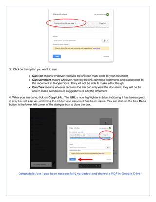 3. Click on the option you want to use:
 Can Edit means who ever receives the link can make edits to your document
 Can Comment means whoever receives the link can make comments and suggestions to
the document in Google Docs. They will not be able to make edits, though.
 Can View means whoever receives the link can only view the document; they will not be
able to make comments or suggestions or edit the document
4. When you are done, click on Copy Link. The URL is now highlighted in blue, indicating it has been copied.
A grey box will pop up, confirming the link for your document has been copied. You can click on the blue Done
button in the lower left corner of the dialogue box to close the box.
Congratulations! you have successfully uploaded and shared a PDF in Google Drive!
 