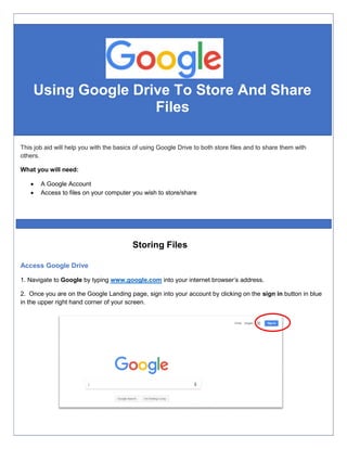 Using Google Drive To Store And Share
Files
Access Google Drive
1. Navigate to Google by typing www.google.com into your internet browser’s address.
2. Once you are on the Google Landing page, sign into your account by clicking on the sign in button in blue
in the upper right hand corner of your screen.
This job aid will help you with the basics of using Google Drive to both store files and to share them with
others.
What you will need:
 A Google Account
 Access to files on your computer you wish to store/share
Storing Files
 