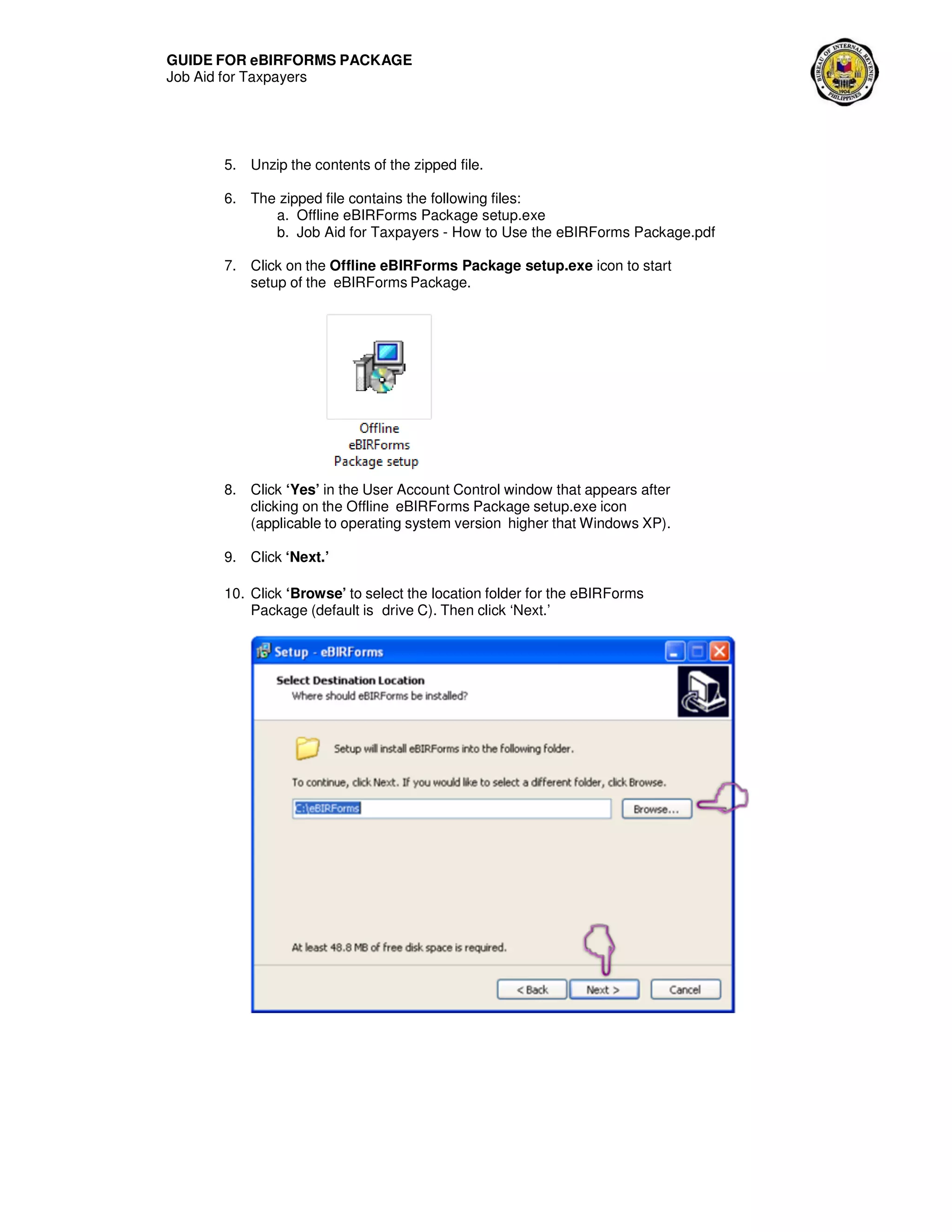 GUIDE FOR eBIRFORMS PACKAGE
Job Aid for Taxpayers
5. Unzip the contents of the zipped file.
6. The zipped file contains the following files:
a. Offline eBIRForms Package setup.exe
b. Job Aid for Taxpayers - How to Use the eBIRForms Package.pdf
7. Click on the Offline eBIRForms Package setup.exe icon to start
setup of the eBIRForms Package.
8. Click ‘Yes’ in the User Account Control window that appears after
clicking on the Offline eBIRForms Package setup.exe icon
(applicable to operating system version higher that Windows XP).
9. Click ‘Next.’
10. Click ‘Browse’ to select the location folder for the eBIRForms
Package (default is drive C). Then click ‘Next.’
 