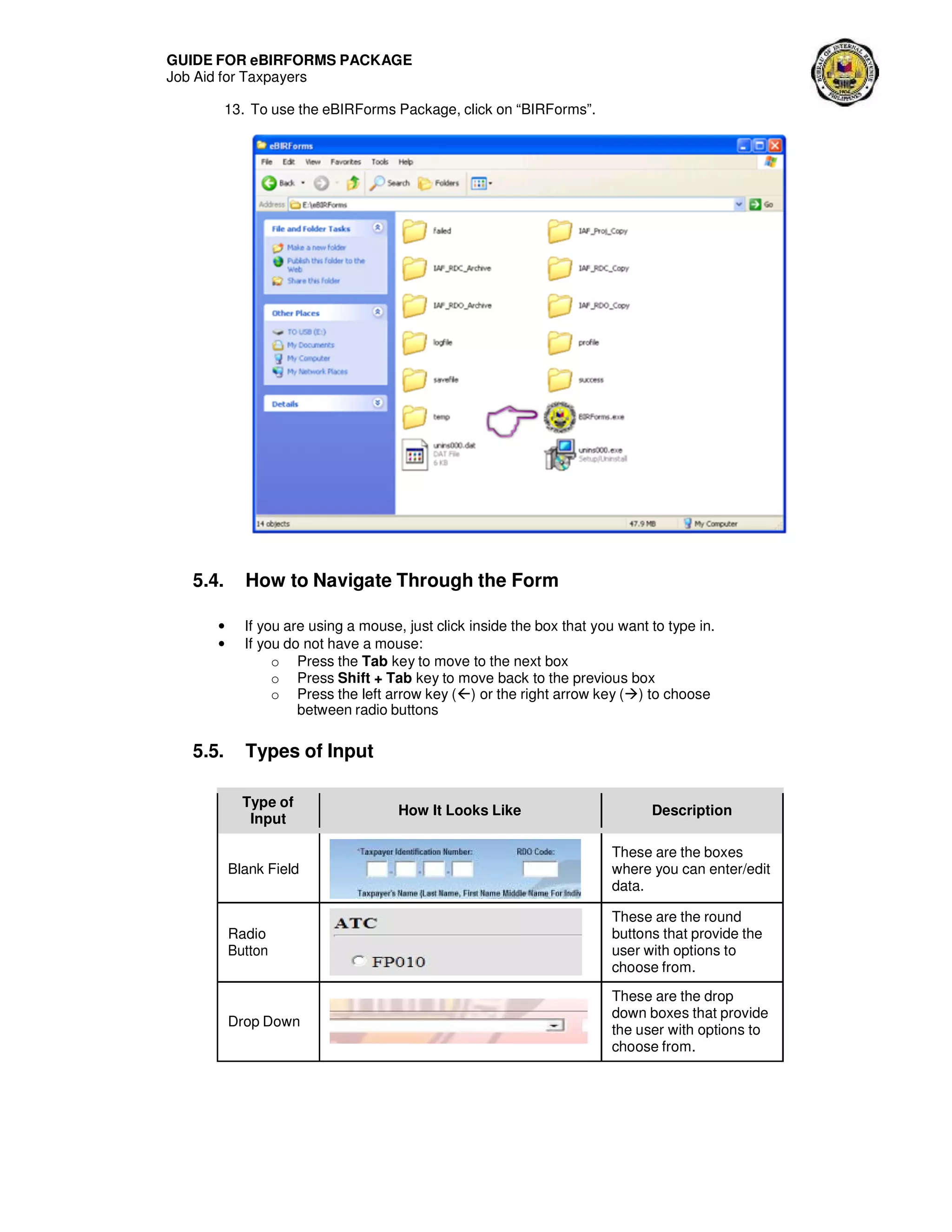 GUIDE FOR eBIRFORMS PACKAGE
Job Aid for Taxpayers
13. To use the eBIRForms Package, click on “BIRForms”.
5.4. How to Navigate Through the Form
• If you are using a mouse, just click inside the box that you want to type in.
• If you do not have a mouse:
o Press the Tab key to move to the next box
o Press Shift + Tab key to move back to the previous box
o Press the left arrow key () or the right arrow key ( ) to choose
between radio buttons
5.5. Types of Input
Type of
Input
How It Looks Like Description
Blank Field
These are the boxes
where you can enter/edit
data.
Radio
Button
These are the round
buttons that provide the
user with options to
choose from.
Drop Down
These are the drop
down boxes that provide
the user with options to
choose from.
 