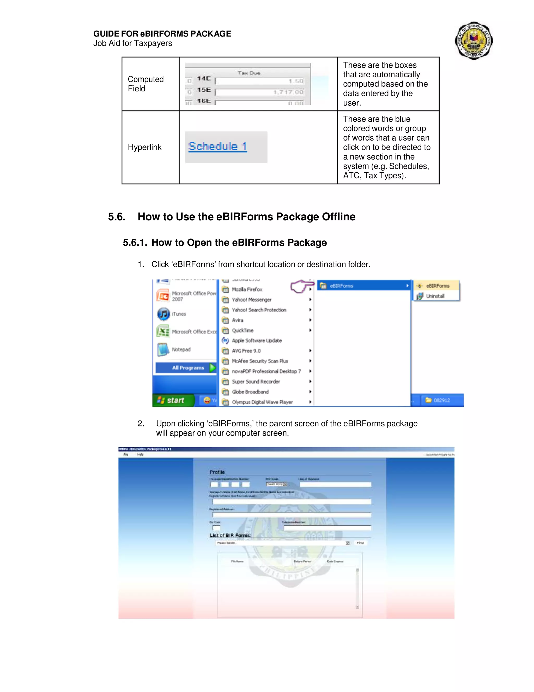 GUIDE FOR eBIRFORMS PACKAGE
Job Aid for Taxpayers
Computed
Field
These are the boxes
that are automatically
computed based on the
data entered by the
user.
Hyperlink
These are the blue
colored words or group
of words that a user can
click on to be directed to
a new section in the
system (e.g. Schedules,
ATC, Tax Types).
5.6. How to Use the eBIRForms Package Offline
5.6.1. How to Open the eBIRForms Package
1. Click ‘eBIRForms’ from shortcut location or destination folder.
2. Upon clicking ‘eBIRForms,’ the parent screen of the eBIRForms package
will appear on your computer screen.
 