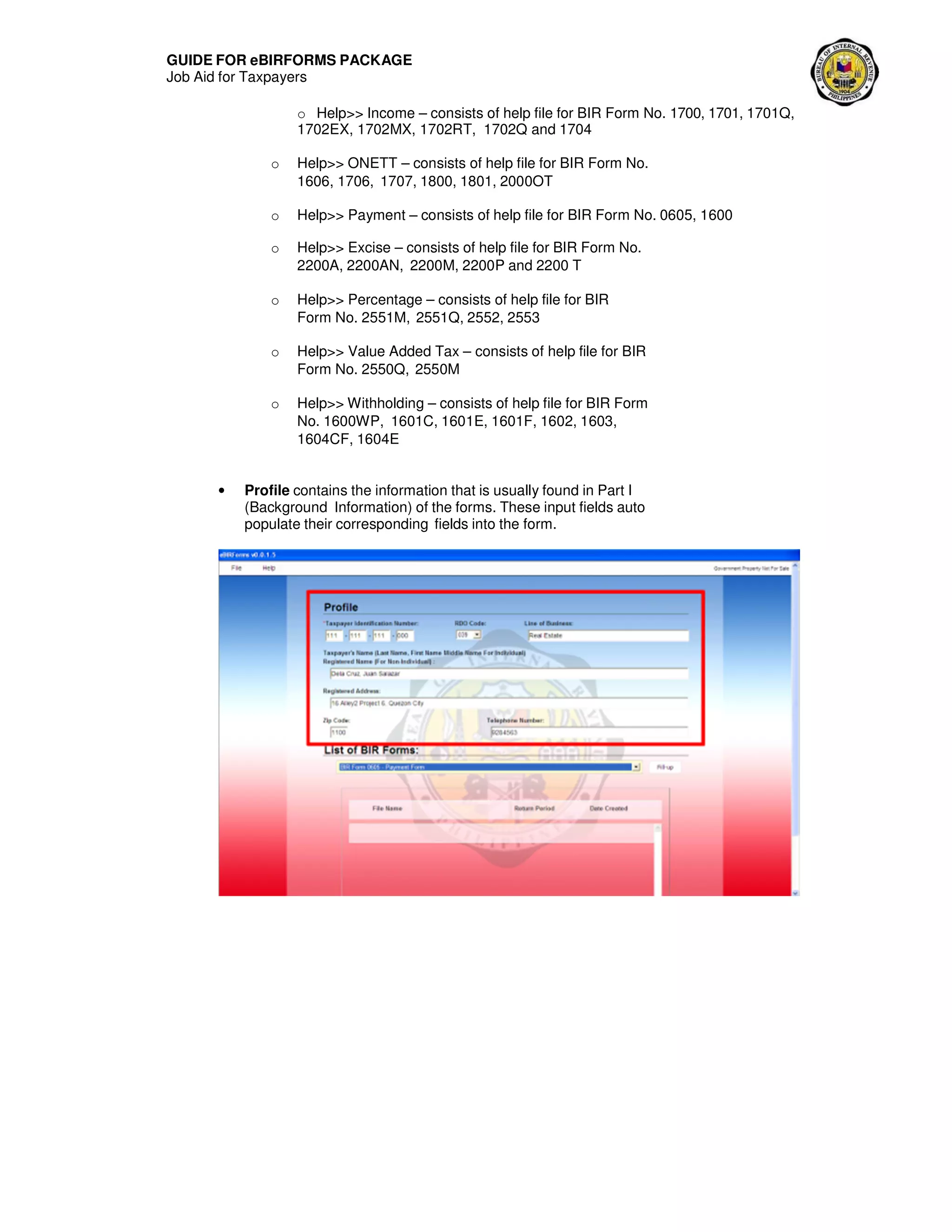 GUIDE FOR eBIRFORMS PACKAGE
Job Aid for Taxpayers
o Help>> Income – consists of help file for BIR Form No. 1700, 1701, 1701Q,
1702EX, 1702MX, 1702RT, 1702Q and 1704
o Help>> ONETT – consists of help file for BIR Form No.
1606, 1706, 1707, 1800, 1801, 2000OT
o Help>> Payment – consists of help file for BIR Form No. 0605, 1600
o Help>> Excise – consists of help file for BIR Form No.
2200A, 2200AN, 2200M, 2200P and 2200 T
o Help>> Percentage – consists of help file for BIR
Form No. 2551M, 2551Q, 2552, 2553
o Help>> Value Added Tax – consists of help file for BIR
Form No. 2550Q, 2550M
o Help>> Withholding – consists of help file for BIR Form
No. 1600WP, 1601C, 1601E, 1601F, 1602, 1603,
1604CF, 1604E
• Profile contains the information that is usually found in Part I
(Background Information) of the forms. These input fields auto
populate their corresponding fields into the form.
 