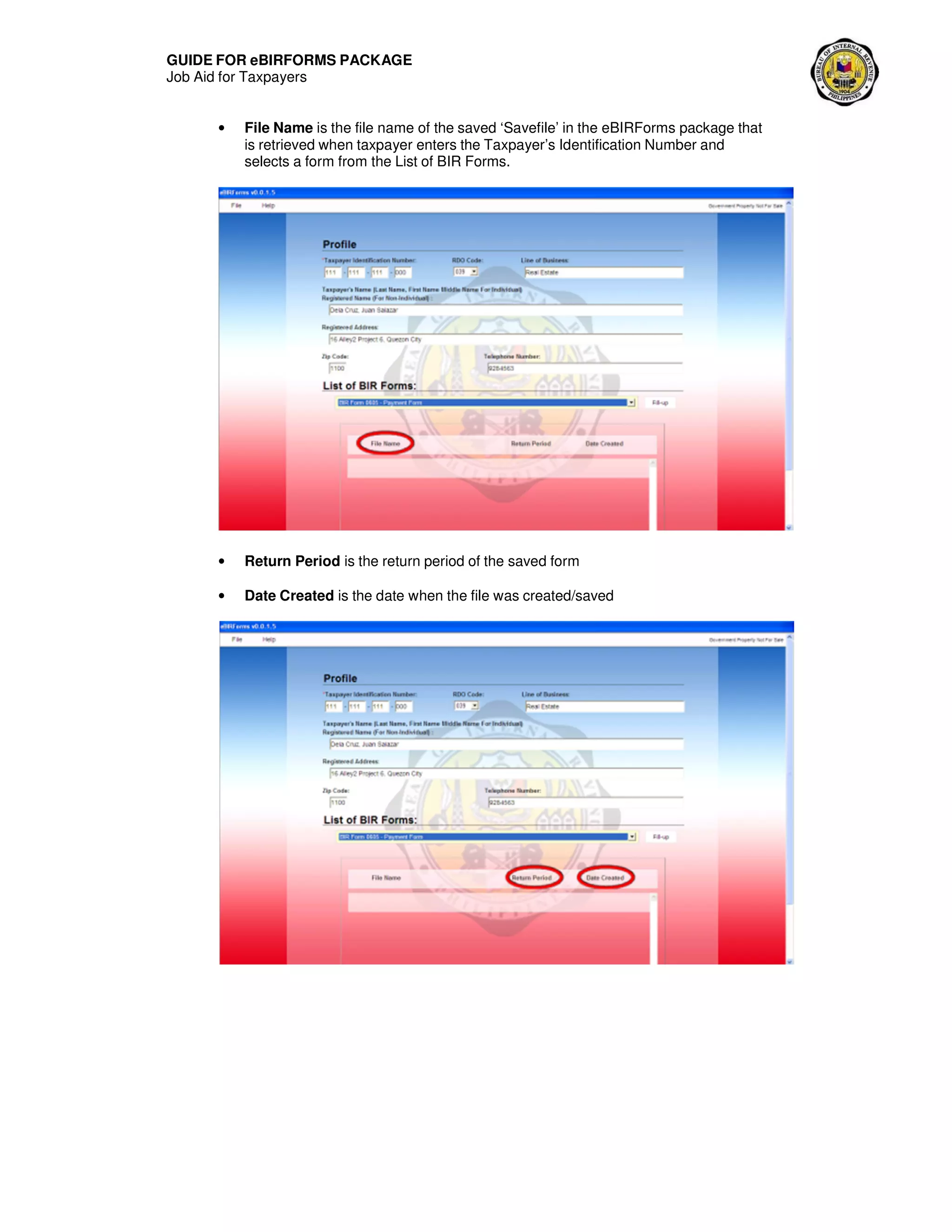 GUIDE FOR eBIRFORMS PACKAGE
Job Aid for Taxpayers
• File Name is the file name of the saved ‘Savefile’ in the eBIRForms package that
is retrieved when taxpayer enters the Taxpayer’s Identification Number and
selects a form from the List of BIR Forms.
• Return Period is the return period of the saved form
• Date Created is the date when the file was created/saved
 