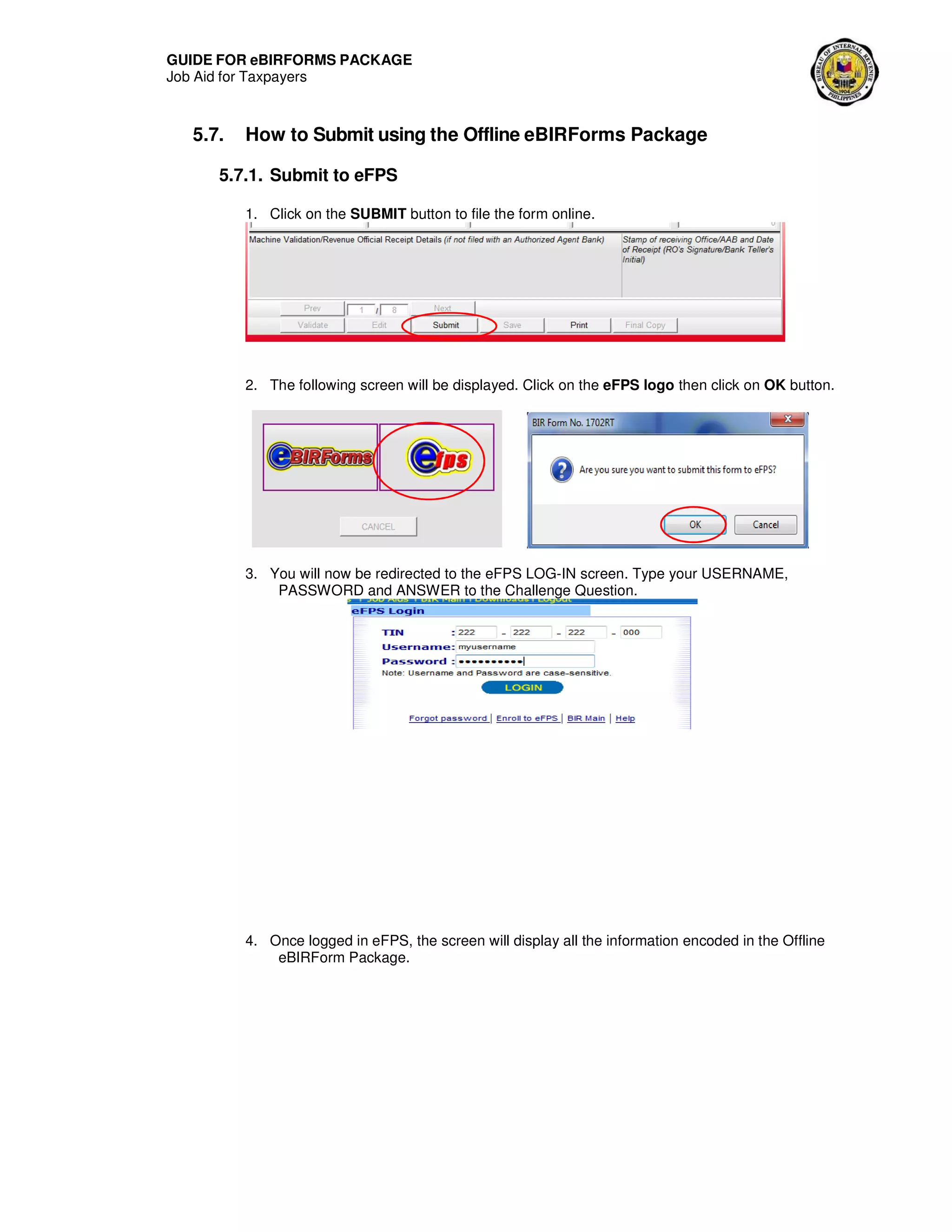 GUIDE FOR eBIRFORMS PACKAGE
Job Aid for Taxpayers
5.7. How to Submit using the Offline eBIRForms Package
5.7.1. Submit to eFPS
1. Click on the SUBMIT button to file the form online.
2. The following screen will be displayed. Click on the eFPS logo then click on OK button.
3. You will now be redirected to the eFPS LOG-IN screen. Type your USERNAME,
PASSWORD and ANSWER to the Challenge Question.
4. Once logged in eFPS, the screen will display all the information encoded in the Offline
eBIRForm Package.
 