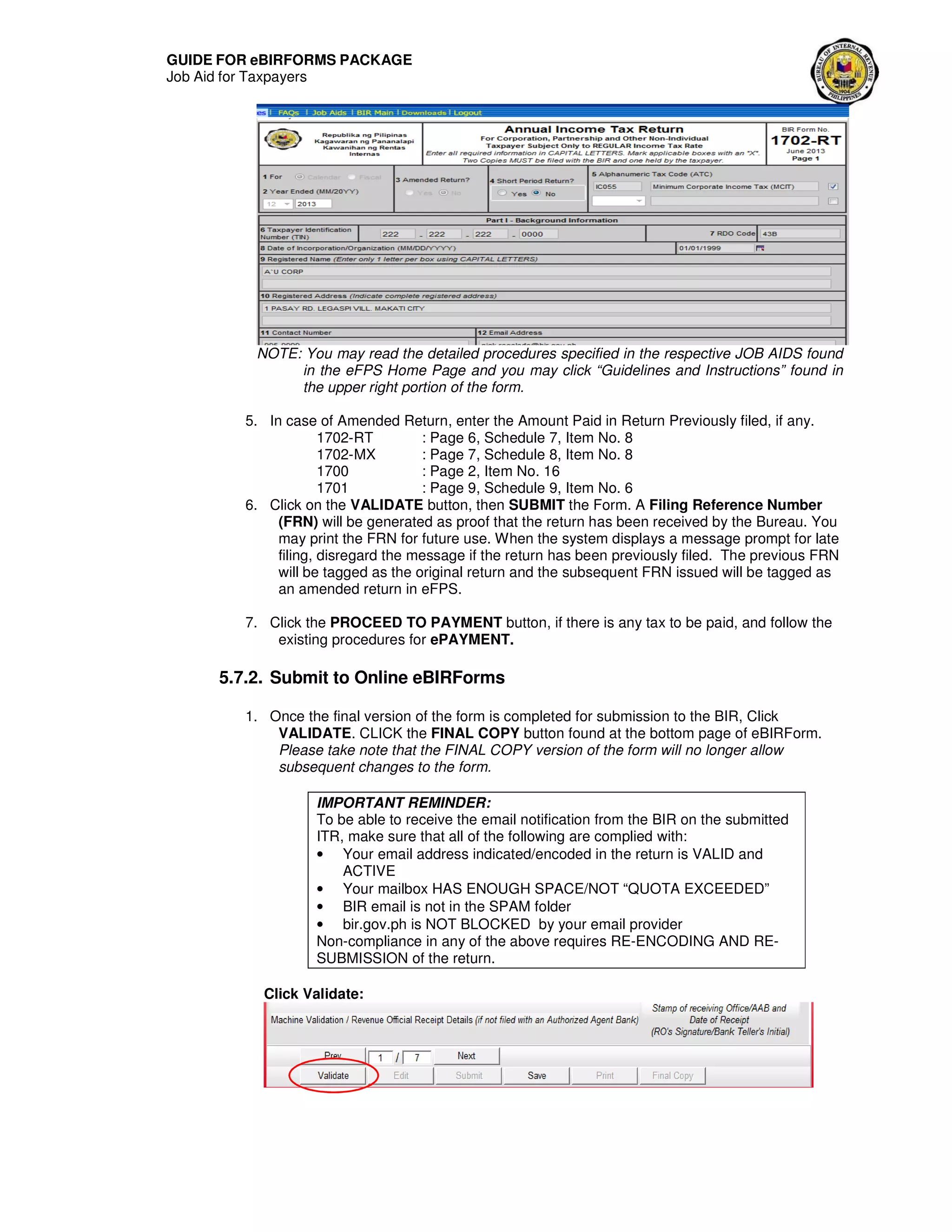 GUIDE FOR eBIRFORMS PACKAGE
Job Aid for Taxpayers
NOTE: You may read the detailed procedures specified in the respective JOB AIDS found
in the eFPS Home Page and you may click “Guidelines and Instructions” found in
the upper right portion of the form.
5. In case of Amended Return, enter the Amount Paid in Return Previously filed, if any.
1702-RT : Page 6, Schedule 7, Item No. 8
1702-MX : Page 7, Schedule 8, Item No. 8
1700 : Page 2, Item No. 16
1701 : Page 9, Schedule 9, Item No. 6
6. Click on the VALIDATE button, then SUBMIT the Form. A Filing Reference Number
(FRN) will be generated as proof that the return has been received by the Bureau. You
may print the FRN for future use. When the system displays a message prompt for late
filing, disregard the message if the return has been previously filed. The previous FRN
will be tagged as the original return and the subsequent FRN issued will be tagged as
an amended return in eFPS.
7. Click the PROCEED TO PAYMENT button, if there is any tax to be paid, and follow the
existing procedures for ePAYMENT.
5.7.2. Submit to Online eBIRForms
1. Once the final version of the form is completed for submission to the BIR, Click
VALIDATE. CLICK the FINAL COPY button found at the bottom page of eBIRForm.
Please take note that the FINAL COPY version of the form will no longer allow
subsequent changes to the form.
IMPORTANT REMINDER:
To be able to receive the email notification from the BIR on the submitted
ITR, make sure that all of the following are complied with:
• Your email address indicated/encoded in the return is VALID and
ACTIVE
• Your mailbox HAS ENOUGH SPACE/NOT “QUOTA EXCEEDED”
• BIR email is not in the SPAM folder
• bir.gov.ph is NOT BLOCKED by your email provider
Non-compliance in any of the above requires RE-ENCODING AND RE-
SUBMISSION of the return.
Click Validate:
 
