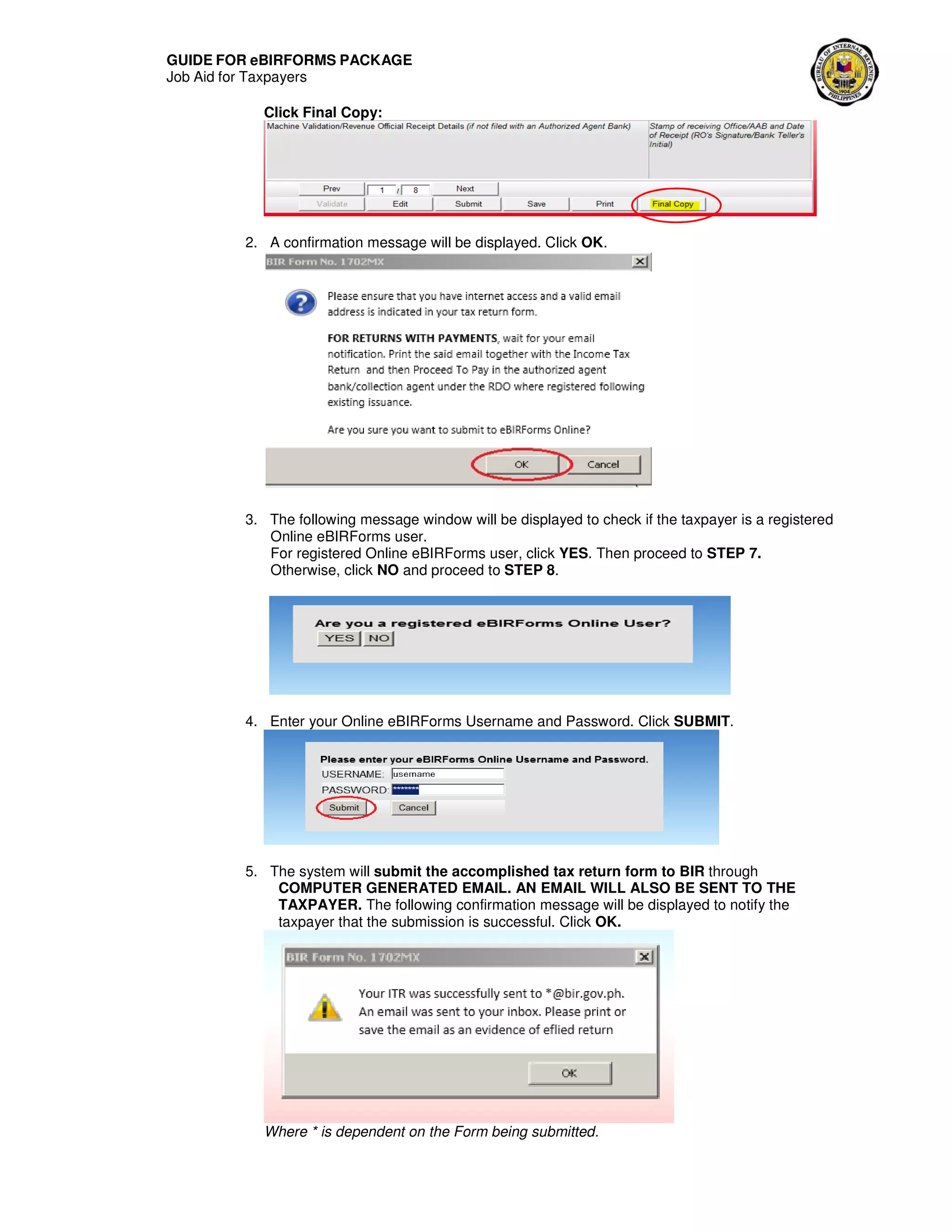 GUIDE FOR eBIRFORMS PACKAGE
Job Aid for Taxpayers
Click Final Copy:
2. A confirmation message will be displayed. Click OK.
3. The following message window will be displayed to check if the taxpayer is a registered
Online eBIRForms user.
For registered Online eBIRForms user, click YES. Then proceed to STEP 7.
Otherwise, click NO and proceed to STEP 8.
4. Enter your Online eBIRForms Username and Password. Click SUBMIT.
5. The system will submit the accomplished tax return form to BIR through
COMPUTER GENERATED EMAIL. AN EMAIL WILL ALSO BE SENT TO THE
TAXPAYER. The following confirmation message will be displayed to notify the
taxpayer that the submission is successful. Click OK.
Where * is dependent on the Form being submitted.
 