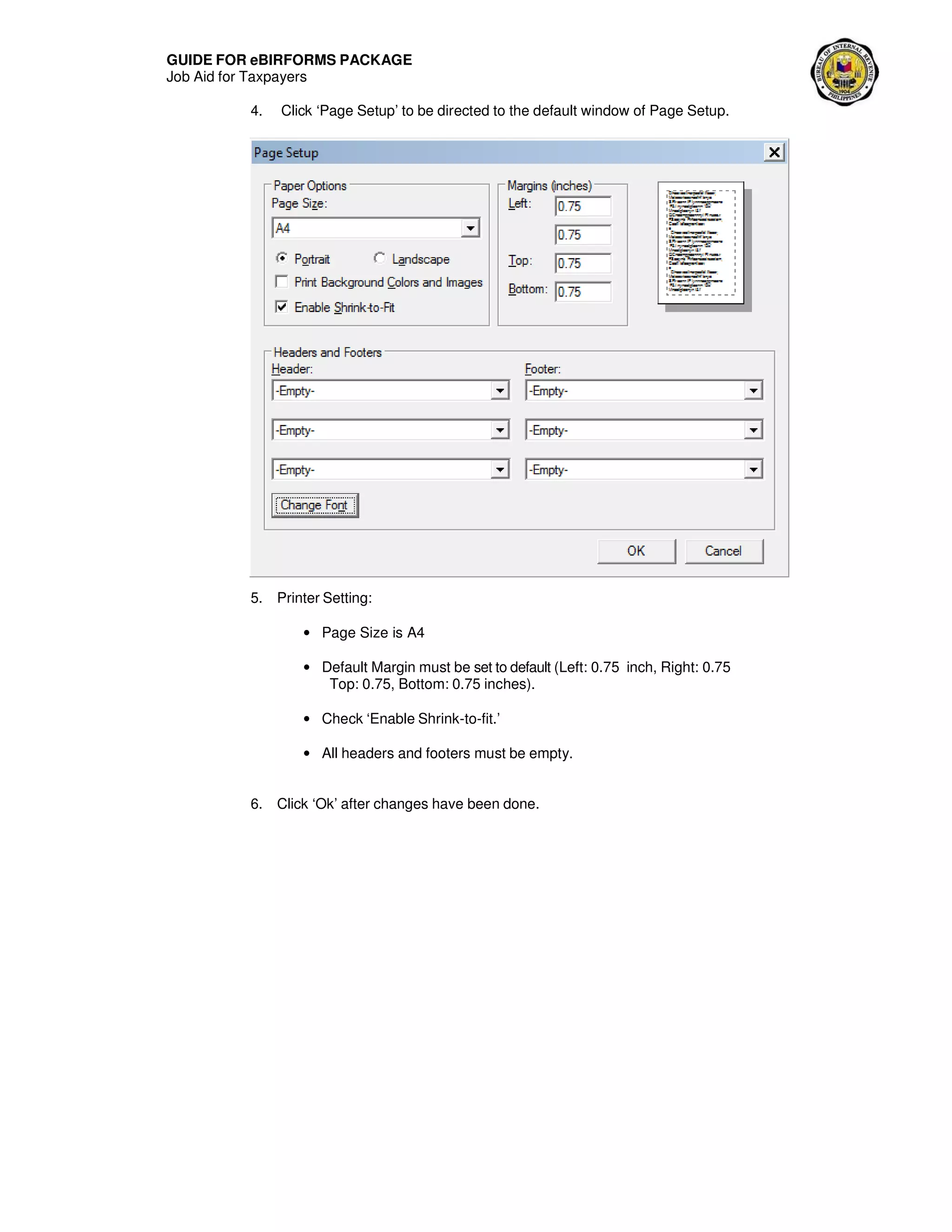 GUIDE FOR eBIRFORMS PACKAGE
Job Aid for Taxpayers
4. Click ‘Page Setup’ to be directed to the default window of Page Setup.
5. Printer Setting:
• Page Size is A4
• Default Margin must be set to default (Left: 0.75 inch, Right: 0.75
Top: 0.75, Bottom: 0.75 inches).
• Check ‘Enable Shrink-to-fit.’
• All headers and footers must be empty.
6. Click ‘Ok’ after changes have been done.
 