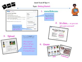 Quick Tools & Tips # 1
Topic: Getting Started
It’s free… or you can
get a pro account!
If you already have
a Yahoo! account,
sign-in here
If don’t yet have a
Yahoo! account,
sign-up here
1. www.flickr.com
2.
3. There are 5 simple ways
to upload photos & videos:
•Flickr “Uploadr”
•iPhoto or XP apps
•upload webpage
•Email or mobile phone
•3rd party photo apps
Upload
4. Create
Sets
Collections
 