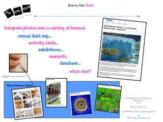 How to Use: Flickr!
“Fun With Flickr” Job Aid Series
~Ann Younce~
2009
Photos modified from:
Google Images (http://images.google.com)
and
Flickr (http://www.flickr.com)
More Lesson Ideas:
virtual field trip…
Integrate photos into a variety of lessons:
activity cards…
exhibitions…
research…
database…
what else?
highlight intricate detail…
 