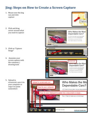 Jing: Steps on How to Create a Screen Capture
1. Mouse over the Jing
   sun and click
   capture




2. Click and drag
   cursor around what
   you want to capture




3. Click on “Capture
   Image”



4. Annotate your
   screen capture with
   the comment /
   drawing tools




5. Upload to
   screencast, save it to
   your computer or
   copy it to paste
   somewhere
 