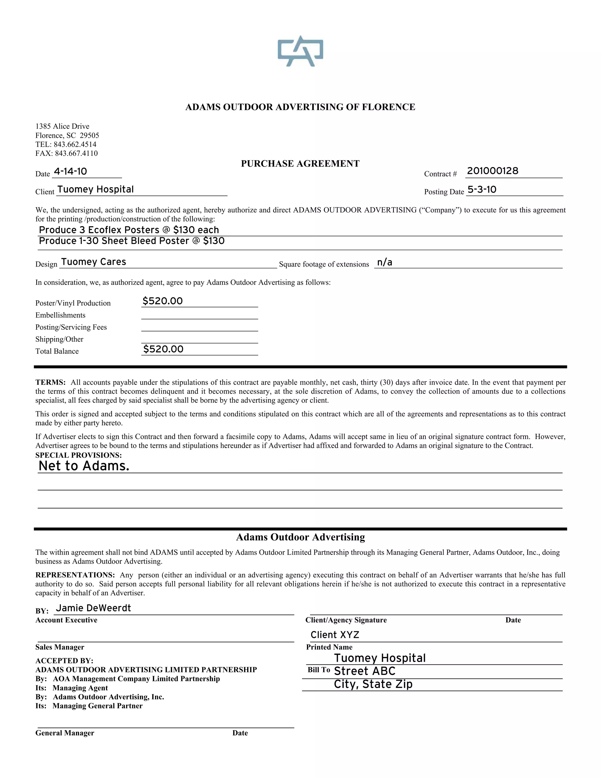 ADAMS OUTDOOR ADVERTISING OF FLORENCE
1385 Alice Drive
Florence, SC 29505
TEL: 843.662.4514
FAX: 843.667.4110
                                                                  PURCHASE AGREEMENT
     4-14-10
Date __________________                                                                                                       Contract #   201000128
                                                                                                                                           _________________________

       Tuomey Hospital
Client ____________________________________________                                                                                        5-3-10
                                                                                                                              Posting Date _________________________

We, the undersigned, acting as the authorized agent, hereby authorize and direct ADAMS OUTDOOR ADVERTISING (“Company”) to execute for us this agreement
for the printing /production/construction of the following:
Produce 3 Ecoflex Posters @ $130 each
___________________________________________________________________________________________________________________________________
 Produce 1-30 Sheet Bleed Poster @ $130
___________________________________________________________________________________________________________________________________

       Tuomey Cares                                                                           n/a
Design ________________________________________________________ Square footage of extensions _______________________________________________

In consideration, we, as authorized agent, agree to pay Adams Outdoor Advertising as follows:

Poster/Vinyl Production           $520.00
                                  ______________________________
Embellishments                    ______________________________
Posting/Servicing Fees            ______________________________
Shipping/Other                    ______________________________
Total Balance                     $520.00
                                  ______________________________


TERMS: All accounts payable under the stipulations of this contract are payable monthly, net cash, thirty (30) days after invoice date. In the event that payment per
the terms of this contract becomes delinquent and it becomes necessary, at the sole discretion of Adams, to convey the collection of amounts due to a collections
specialist, all fees charged by said specialist shall be borne by the advertising agency or client.
This order is signed and accepted subject to the terms and conditions stipulated on this contract which are all of the agreements and representations as to this contract
made by either party hereto.
If Advertiser elects to sign this Contract and then forward a facsimile copy to Adams, Adams will accept same in lieu of an original signature contract form. However,
Advertiser agrees to be bound to the terms and stipulations hereunder as if Advertiser had affixed and forwarded to Adams an original signature to the Contract.
SPECIAL PROVISIONS:
Net to Adams.
___________________________________________________________________________________________________________________________________

___________________________________________________________________________________________________________________________________

___________________________________________________________________________________________________________________________________



                                                                 Adams Outdoor Advertising
The within agreement shall not bind ADAMS until accepted by Adams Outdoor Limited Partnership through its Managing General Partner, Adams Outdoor, Inc., doing
business as Adams Outdoor Advertising.
REPRESENTATIONS: Any person (either an individual or an advertising agency) executing this contract on behalf of an Advertiser warrants that he/she has full
authority to do so. Said person accepts full personal liability for all relevant obligations herein if he/she is not authorized to execute this contract in a representative
capacity in behalf of an Advertiser.

     Jamie DeWeerdt
BY: ____________________________________________________________                        _______________________________________________________________
Account Executive                                                                      Client/Agency Signature                           Date

 ________________________________________________________________                       Client XYZ
                                                                                        _______________________________________________________________
Sales Manager                                                                          Printed Name
ACCEPTED BY:                                                                                   Tuomey Hospital
                                                                                       ________________________________________________________________
ADAMS OUTDOOR ADVERTISING LIMITED PARTNERSHIP                                          Bill To Street ABC
                                                                                      _________________________________________________________________
By: AOA Management Company Limited Partnership
Its: Managing Agent                                                                           City, State Zip
                                                                                      _________________________________________________________________
By: Adams Outdoor Advertising, Inc.
Its: Managing General Partner

________________________________________________________________
General Manager                                  Date
 