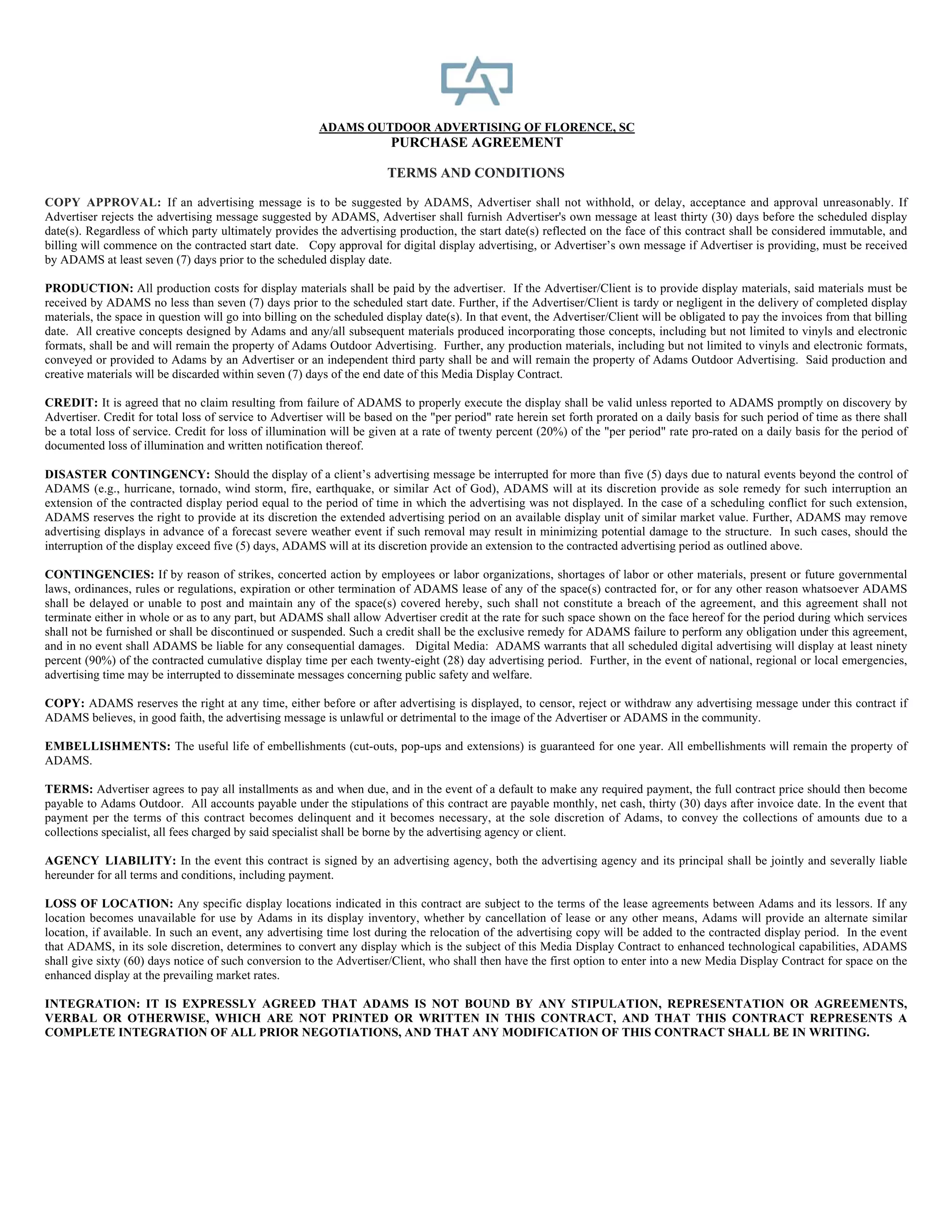 ADAMS OUTDOOR ADVERTISING OF FLORENCE, SC
                                                                        PURCHASE AGREEMENT

                                                                       TERMS AND CONDITIONS

COPY APPROVAL: If an advertising message is to be suggested by ADAMS, Advertiser shall not withhold, or delay, acceptance and approval unreasonably. If
Advertiser rejects the advertising message suggested by ADAMS, Advertiser shall furnish Advertiser's own message at least thirty (30) days before the scheduled display
date(s). Regardless of which party ultimately provides the advertising production, the start date(s) reflected on the face of this contract shall be considered immutable, and
billing will commence on the contracted start date. Copy approval for digital display advertising, or Advertiser’s own message if Advertiser is providing, must be received
by ADAMS at least seven (7) days prior to the scheduled display date.

PRODUCTION: All production costs for display materials shall be paid by the advertiser. If the Advertiser/Client is to provide display materials, said materials must be
received by ADAMS no less than seven (7) days prior to the scheduled start date. Further, if the Advertiser/Client is tardy or negligent in the delivery of completed display
materials, the space in question will go into billing on the scheduled display date(s). In that event, the Advertiser/Client will be obligated to pay the invoices from that billing
date. All creative concepts designed by Adams and any/all subsequent materials produced incorporating those concepts, including but not limited to vinyls and electronic
formats, shall be and will remain the property of Adams Outdoor Advertising. Further, any production materials, including but not limited to vinyls and electronic formats,
conveyed or provided to Adams by an Advertiser or an independent third party shall be and will remain the property of Adams Outdoor Advertising. Said production and
creative materials will be discarded within seven (7) days of the end date of this Media Display Contract.

CREDIT: It is agreed that no claim resulting from failure of ADAMS to properly execute the display shall be valid unless reported to ADAMS promptly on discovery by
Advertiser. Credit for total loss of service to Advertiser will be based on the "per period" rate herein set forth prorated on a daily basis for such period of time as there shall
be a total loss of service. Credit for loss of illumination will be given at a rate of twenty percent (20%) of the "per period" rate pro-rated on a daily basis for the period of
documented loss of illumination and written notification thereof.

DISASTER CONTINGENCY: Should the display of a client’s advertising message be interrupted for more than five (5) days due to natural events beyond the control of
ADAMS (e.g., hurricane, tornado, wind storm, fire, earthquake, or similar Act of God), ADAMS will at its discretion provide as sole remedy for such interruption an
extension of the contracted display period equal to the period of time in which the advertising was not displayed. In the case of a scheduling conflict for such extension,
ADAMS reserves the right to provide at its discretion the extended advertising period on an available display unit of similar market value. Further, ADAMS may remove
advertising displays in advance of a forecast severe weather event if such removal may result in minimizing potential damage to the structure. In such cases, should the
interruption of the display exceed five (5) days, ADAMS will at its discretion provide an extension to the contracted advertising period as outlined above.

CONTINGENCIES: If by reason of strikes, concerted action by employees or labor organizations, shortages of labor or other materials, present or future governmental
laws, ordinances, rules or regulations, expiration or other termination of ADAMS lease of any of the space(s) contracted for, or for any other reason whatsoever ADAMS
shall be delayed or unable to post and maintain any of the space(s) covered hereby, such shall not constitute a breach of the agreement, and this agreement shall not
terminate either in whole or as to any part, but ADAMS shall allow Advertiser credit at the rate for such space shown on the face hereof for the period during which services
shall not be furnished or shall be discontinued or suspended. Such a credit shall be the exclusive remedy for ADAMS failure to perform any obligation under this agreement,
and in no event shall ADAMS be liable for any consequential damages. Digital Media: ADAMS warrants that all scheduled digital advertising will display at least ninety
percent (90%) of the contracted cumulative display time per each twenty-eight (28) day advertising period. Further, in the event of national, regional or local emergencies,
advertising time may be interrupted to disseminate messages concerning public safety and welfare.

COPY: ADAMS reserves the right at any time, either before or after advertising is displayed, to censor, reject or withdraw any advertising message under this contract if
ADAMS believes, in good faith, the advertising message is unlawful or detrimental to the image of the Advertiser or ADAMS in the community.

EMBELLISHMENTS: The useful life of embellishments (cut-outs, pop-ups and extensions) is guaranteed for one year. All embellishments will remain the property of
ADAMS.

TERMS: Advertiser agrees to pay all installments as and when due, and in the event of a default to make any required payment, the full contract price should then become
payable to Adams Outdoor. All accounts payable under the stipulations of this contract are payable monthly, net cash, thirty (30) days after invoice date. In the event that
payment per the terms of this contract becomes delinquent and it becomes necessary, at the sole discretion of Adams, to convey the collections of amounts due to a
collections specialist, all fees charged by said specialist shall be borne by the advertising agency or client.

AGENCY LIABILITY: In the event this contract is signed by an advertising agency, both the advertising agency and its principal shall be jointly and severally liable
hereunder for all terms and conditions, including payment.

LOSS OF LOCATION: Any specific display locations indicated in this contract are subject to the terms of the lease agreements between Adams and its lessors. If any
location becomes unavailable for use by Adams in its display inventory, whether by cancellation of lease or any other means, Adams will provide an alternate similar
location, if available. In such an event, any advertising time lost during the relocation of the advertising copy will be added to the contracted display period. In the event
that ADAMS, in its sole discretion, determines to convert any display which is the subject of this Media Display Contract to enhanced technological capabilities, ADAMS
shall give sixty (60) days notice of such conversion to the Advertiser/Client, who shall then have the first option to enter into a new Media Display Contract for space on the
enhanced display at the prevailing market rates.

INTEGRATION: IT IS EXPRESSLY AGREED THAT ADAMS IS NOT BOUND BY ANY STIPULATION, REPRESENTATION OR AGREEMENTS,
VERBAL OR OTHERWISE, WHICH ARE NOT PRINTED OR WRITTEN IN THIS CONTRACT, AND THAT THIS CONTRACT REPRESENTS A
COMPLETE INTEGRATION OF ALL PRIOR NEGOTIATIONS, AND THAT ANY MODIFICATION OF THIS CONTRACT SHALL BE IN WRITING.
 