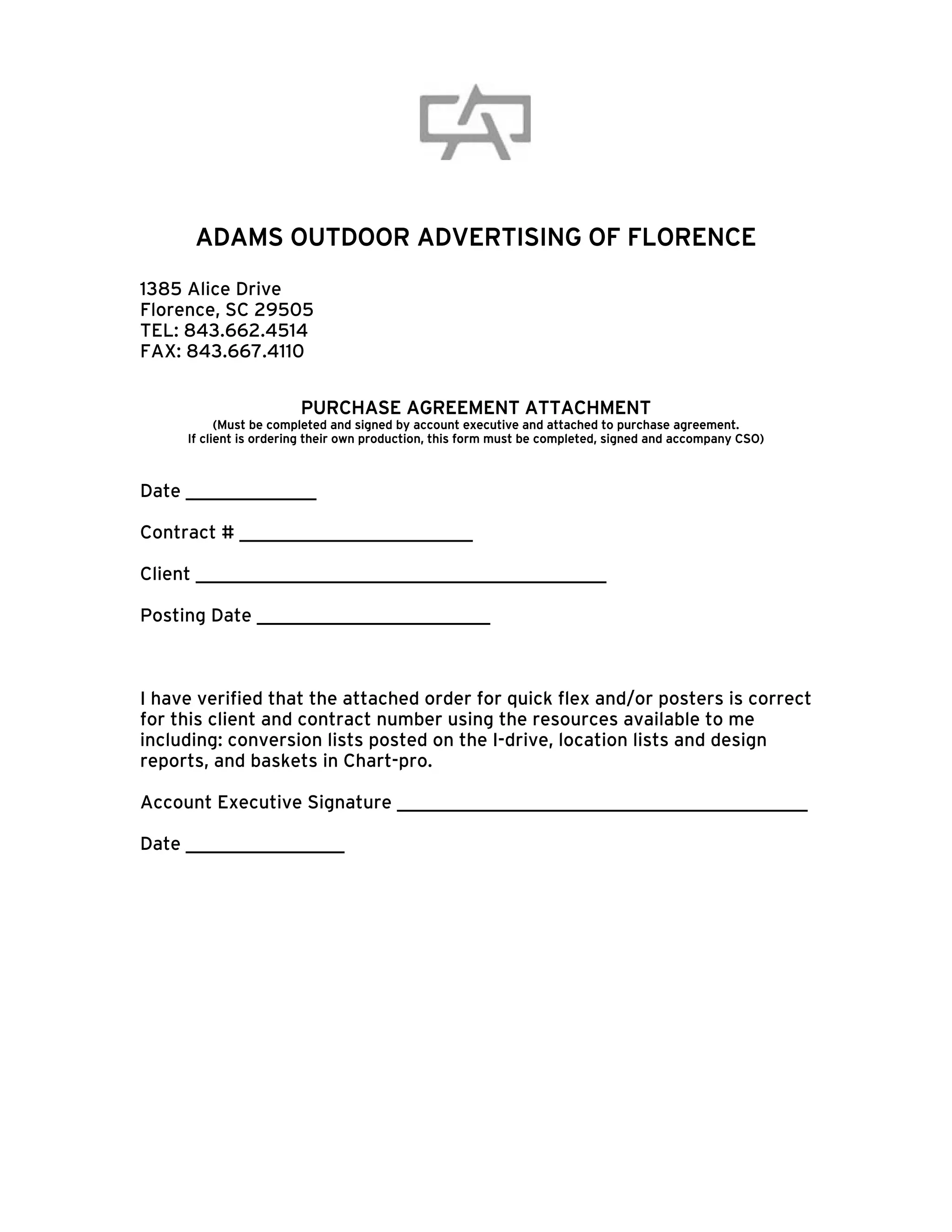 ADAMS OUTDOOR ADVERTISING OF FLORENCE
1385 Alice Drive
Florence, SC 29505
TEL: 843.662.4514
FAX: 843.667.4110


                        PURCHASE AGREEMENT ATTACHMENT
           (Must be completed and signed by account executive and attached to purchase agreement.
     If client is ordering their own production, this form must be completed, signed and accompany CSO)



Date ______________

Contract # _________________________

Client ____________________________________________

Posting Date _________________________



I have verified that the attached order for quick flex and/or posters is correct
for this client and contract number using the resources available to me
including: conversion lists posted on the I-drive, location lists and design
reports, and baskets in Chart-pro.

Account Executive Signature ____________________________________________

Date _________________
 