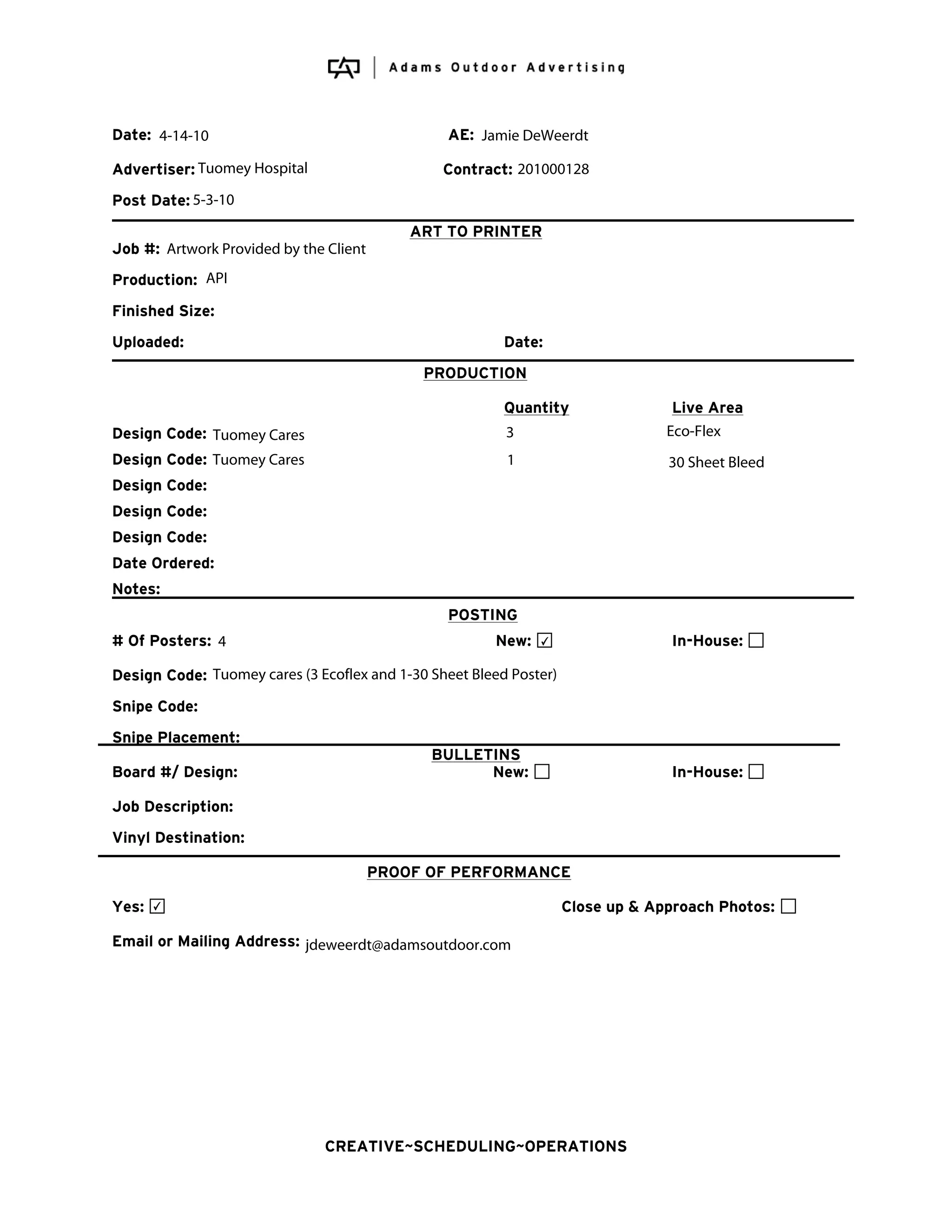 Date: 4-14-10                                    AE: Jamie DeWeerdt

Advertiser: Tuomey Hospital                     Contract: 201000128
Post Date: 5-3-10
                                            ART TO PRINTER
Job #: Artwork Provided by the Client
Production: API
Finished Size:
Uploaded:                                                Date:
                                             PRODUCTION

                                                         Quantity                 Live Area
Design Code: Tuomey Cares                                3                       Eco-Flex
Design Code: Tuomey Cares                                1                       30 Sheet Bleed
Design Code:
Design Code:
Design Code:
Date Ordered:
Notes:
                                                 POSTING
# Of Posters: 4                                         New:   ✔                 In-House:

Design Code: Tuomey cares (3 Ecoflex and 1-30 Sheet Bleed Poster)
Snipe Code:
Snipe Placement:
                                              BULLETINS
Board #/ Design:                                    New:                         In-House:

Job Description:
Vinyl Destination:

                                        PROOF OF PERFORMANCE

Yes:   ✔                                                            Close up & Approach Photos:

Email or Mailing Address: jdeweerdt@adamsoutdoor.com




                               CREATIVE~SCHEDULING~OPERATIONS
 