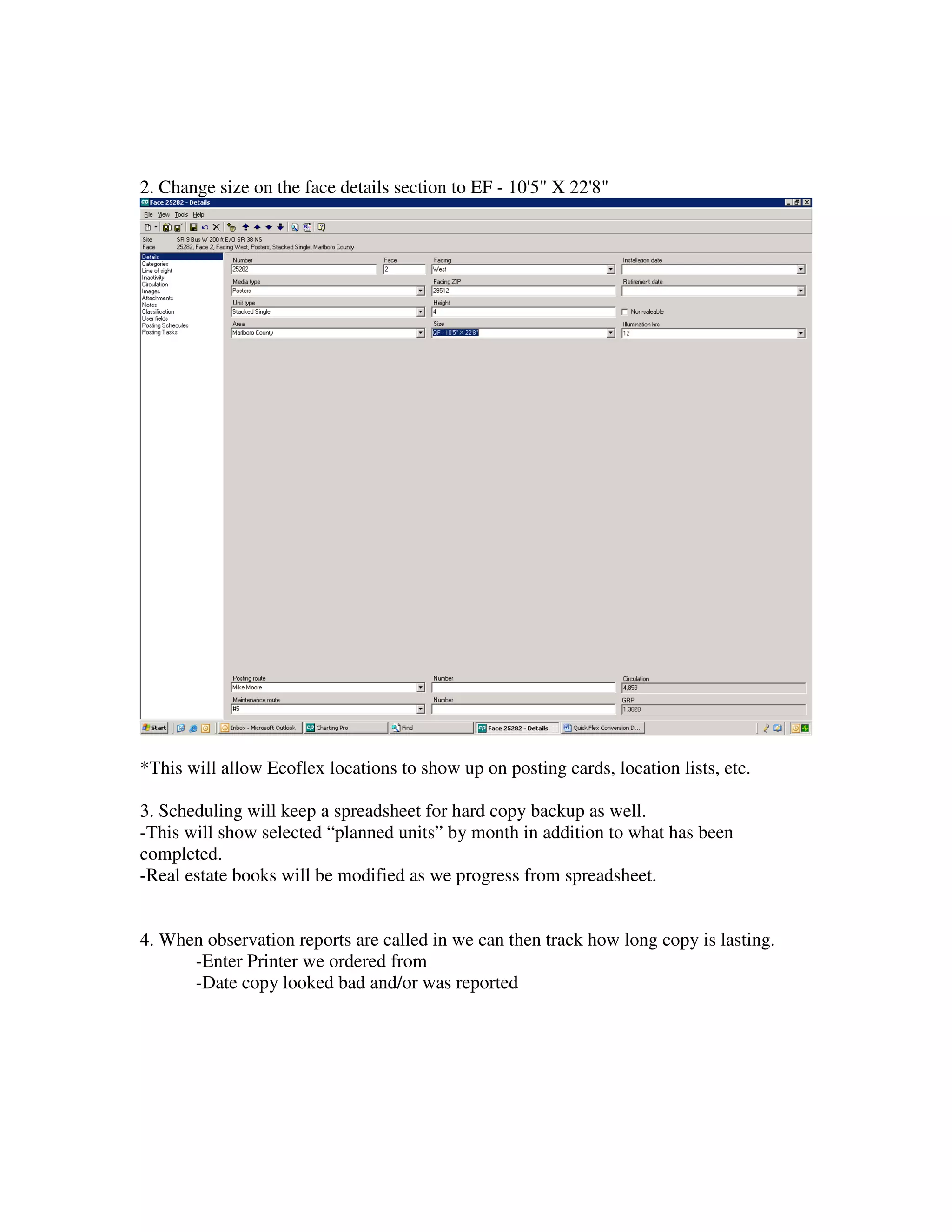 2. Change size on the face details section to EF - 10'5" X 22'8"




*This will allow Ecoflex locations to show up on posting cards, location lists, etc.

3. Scheduling will keep a spreadsheet for hard copy backup as well.
-This will show selected “planned units” by month in addition to what has been
completed.
-Real estate books will be modified as we progress from spreadsheet.


4. When observation reports are called in we can then track how long copy is lasting.
      -Enter Printer we ordered from
      -Date copy looked bad and/or was reported
 