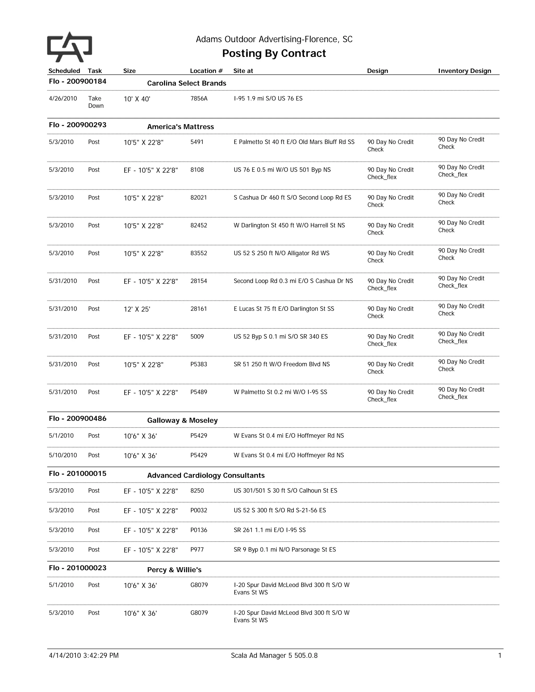 Adams Outdoor Advertising-Florence, SC
                                                     Posting By Contract
Scheduled   Task       Size                 Location #   Site at                                        Design             Inventory Design
Flo - 200900184               Carolina Select Brands

4/26/2010   Take       10' X 40'            7856A        I-95 1.9 mi S/O US 76 ES
            Down


Flo - 200900293               America's Mattress

5/3/2010    Post                                                                                                           90 Day No Credit
                       10'5" X 22'8"        5491         E Palmetto St 40 ft E/O Old Mars Bluff Rd SS   90 Day No Credit
                                                                                                        Check              Check


5/3/2010    Post                                                                                                           90 Day No Credit
                       EF - 10'5" X 22'8"   8108         US 76 E 0.5 mi W/O US 501 Byp NS               90 Day No Credit
                                                                                                        Check_flex         Check_flex


5/3/2010    Post                                                                                                           90 Day No Credit
                       10'5" X 22'8"        82021        S Cashua Dr 460 ft S/O Second Loop Rd ES       90 Day No Credit
                                                                                                        Check              Check


5/3/2010    Post                                                                                                           90 Day No Credit
                       10'5" X 22'8"        82452        W Darlington St 450 ft W/O Harrell St NS       90 Day No Credit
                                                                                                        Check              Check


5/3/2010    Post                                                                                                           90 Day No Credit
                       10'5" X 22'8"        83552        US 52 S 250 ft N/O Alligator Rd WS             90 Day No Credit
                                                                                                        Check              Check


5/31/2010   Post                                                                                                           90 Day No Credit
                       EF - 10'5" X 22'8"   28154        Second Loop Rd 0.3 mi E/O S Cashua Dr NS       90 Day No Credit
                                                                                                        Check_flex         Check_flex


5/31/2010   Post                                                                                                           90 Day No Credit
                       12' X 25'            28161        E Lucas St 75 ft E/O Darlington St SS          90 Day No Credit
                                                                                                        Check              Check


5/31/2010   Post                                                                                                           90 Day No Credit
                       EF - 10'5" X 22'8"   5009         US 52 Byp S 0.1 mi S/O SR 340 ES               90 Day No Credit
                                                                                                        Check_flex         Check_flex


5/31/2010   Post                                                                                                           90 Day No Credit
                       10'5" X 22'8"        P5383        SR 51 250 ft W/O Freedom Blvd NS               90 Day No Credit
                                                                                                        Check              Check


5/31/2010   Post                                                                                                           90 Day No Credit
                       EF - 10'5" X 22'8"   P5489        W Palmetto St 0.2 mi W/O I-95 SS               90 Day No Credit
                                                                                                        Check_flex         Check_flex


Flo - 200900486               Galloway & Moseley

5/1/2010    Post       10'6" X 36'          P5429        W Evans St 0.4 mi E/O Hoffmeyer Rd NS


5/10/2010   Post       10'6" X 36'          P5429        W Evans St 0.4 mi E/O Hoffmeyer Rd NS


Flo - 201000015               Advanced Cardiology Consultants

5/3/2010    Post       EF - 10'5" X 22'8"   8250         US 301/501 S 30 ft S/O Calhoun St ES


5/3/2010    Post       EF - 10'5" X 22'8"   P0032        US 52 S 300 ft S/O Rd S-21-56 ES


5/3/2010    Post       EF - 10'5" X 22'8"   P0136        SR 261 1.1 mi E/O I-95 SS


5/3/2010    Post       EF - 10'5" X 22'8"   P977         SR 9 Byp 0.1 mi N/O Parsonage St ES


Flo - 201000023               Percy & Willie's

5/1/2010    Post       10'6" X 36'          G8079        I-20 Spur David McLeod Blvd 300 ft S/O W
                                                         Evans St WS


5/3/2010    Post       10'6" X 36'          G8079        I-20 Spur David McLeod Blvd 300 ft S/O W
                                                         Evans St WS




4/14/2010 3:42:29 PM                                     Scala Ad Manager 5 505.0.8                                                           1
 