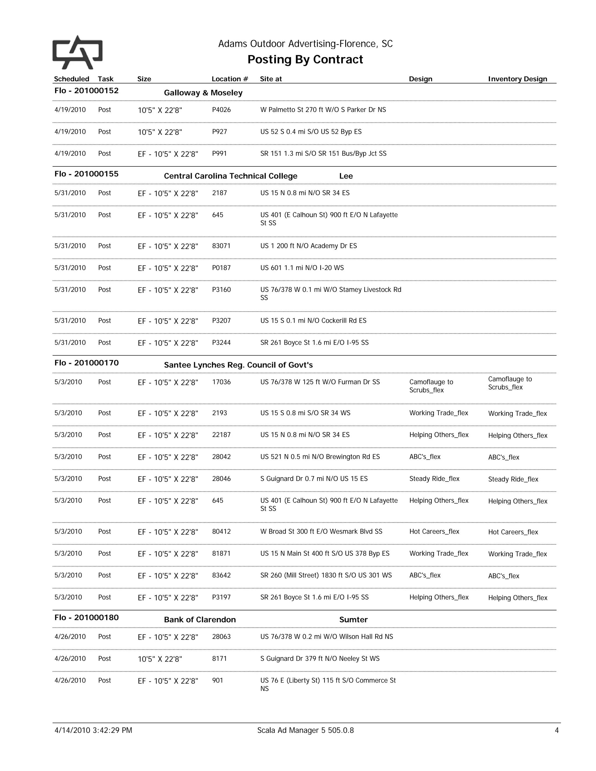 Adams Outdoor Advertising-Florence, SC
                                                     Posting By Contract
Scheduled   Task       Size                 Location #   Site at                                        Design                Inventory Design
Flo - 201000152               Galloway & Moseley

4/19/2010   Post       10'5" X 22'8"        P4026        W Palmetto St 270 ft W/O S Parker Dr NS


4/19/2010   Post       10'5" X 22'8"        P927         US 52 S 0.4 mi S/O US 52 Byp ES


4/19/2010   Post       EF - 10'5" X 22'8"   P991         SR 151 1.3 mi S/O SR 151 Bus/Byp Jct SS


Flo - 201000155               Central Carolina Technical College                  Lee

5/31/2010   Post       EF - 10'5" X 22'8"   2187         US 15 N 0.8 mi N/O SR 34 ES


5/31/2010   Post       EF - 10'5" X 22'8"   645          US 401 (E Calhoun St) 900 ft E/O N Lafayette
                                                         St SS


5/31/2010   Post       EF - 10'5" X 22'8"   83071        US 1 200 ft N/O Academy Dr ES


5/31/2010   Post       EF - 10'5" X 22'8"   P0187        US 601 1.1 mi N/O I-20 WS


5/31/2010   Post       EF - 10'5" X 22'8"   P3160        US 76/378 W 0.1 mi W/O Stamey Livestock Rd
                                                         SS


5/31/2010   Post       EF - 10'5" X 22'8"   P3207        US 15 S 0.1 mi N/O Cockerill Rd ES


5/31/2010   Post       EF - 10'5" X 22'8"   P3244        SR 261 Boyce St 1.6 mi E/O I-95 SS


Flo - 201000170               Santee Lynches Reg. Council of Govt's

5/3/2010    Post                                                                                                              Camoflauge to
                       EF - 10'5" X 22'8"   17036        US 76/378 W 125 ft W/O Furman Dr SS            Camoflauge to
                                                                                                        Scrubs_flex           Scrubs_flex


5/3/2010    Post       EF - 10'5" X 22'8"   2193         US 15 S 0.8 mi S/O SR 34 WS                    Working Trade_flex    Working Trade_flex


5/3/2010    Post       EF - 10'5" X 22'8"   22187        US 15 N 0.8 mi N/O SR 34 ES                    Helping Others_flex   Helping Others_flex


5/3/2010    Post       EF - 10'5" X 22'8"   28042        US 521 N 0.5 mi N/O Brewington Rd ES           ABC's_flex            ABC's_flex


5/3/2010    Post       EF - 10'5" X 22'8"   28046        S Guignard Dr 0.7 mi N/O US 15 ES              Steady Ride_flex      Steady Ride_flex


5/3/2010    Post       EF - 10'5" X 22'8"   645          US 401 (E Calhoun St) 900 ft E/O N Lafayette   Helping Others_flex   Helping Others_flex
                                                         St SS


5/3/2010    Post       EF - 10'5" X 22'8"   80412        W Broad St 300 ft E/O Wesmark Blvd SS          Hot Careers_flex      Hot Careers_flex


5/3/2010    Post       EF - 10'5" X 22'8"   81871        US 15 N Main St 400 ft S/O US 378 Byp ES       Working Trade_flex    Working Trade_flex


5/3/2010    Post       EF - 10'5" X 22'8"   83642        SR 260 (Mill Street) 1830 ft S/O US 301 WS     ABC's_flex            ABC's_flex


5/3/2010    Post       EF - 10'5" X 22'8"   P3197        SR 261 Boyce St 1.6 mi E/O I-95 SS             Helping Others_flex   Helping Others_flex

Flo - 201000180               Bank of Clarendon                                   Sumter

4/26/2010   Post       EF - 10'5" X 22'8"   28063        US 76/378 W 0.2 mi W/O Wilson Hall Rd NS


4/26/2010   Post       10'5" X 22'8"        8171         S Guignard Dr 379 ft N/O Neeley St WS


4/26/2010   Post       EF - 10'5" X 22'8"   901          US 76 E (Liberty St) 115 ft S/O Commerce St
                                                         NS




4/14/2010 3:42:29 PM                                     Scala Ad Manager 5 505.0.8                                                                 4
 