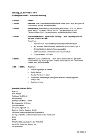 Samstag, 20. November 2010
Schwerpunktthema: Arbeit und Bildung

10.00 Uhr             Einlass
11.00 Uhr             Interview: Eine Offenbacher Unternehmer-Karriere. Erol Cavus, erfolgreicher
                      Unternehmer, erzählt, wie es dazu kam
12.00 Uhr             Impulsreferat: Anerkennung ausländischer Abschlüsse. „Was tun, wenn´s
                      keiner glaubt?“ Johannes Klapper von der Zentralen Auslands- und
                      Fachvermittlung (ZAV) zur Anerkennung ausländischer Abschlüsse

13.00 Uhr             Podiumsdiskussion: „Sprache als Einstieg“. Ohne sie geht gar nichts.
                      Sprache – Lust oder Last?
                      Teilnehmer:
                          •     Helmut Geyer, Präsident Kreishandwerkerschaft Offenbach
                          •     Arif Arslaner, Geschäftsführer Verein für Kultur und Bildung e.V.
                          •     Christa Walliczek, Leiterin Kindertagesstätte
                          •     Naili Yücevardar, Elternbeirat Ernst-Reuter-Schule
                          •     Dragana Garvic, Schülerin

16.00 Uhr             Interview: „Sport und Karriere – Talent alleine reicht nicht.“ Es gibt mehr
                      Übereinstimmung, als Sie glauben. Michael Sternkopf von den Offenbacher
                      Kickers weiß, wovon er redet.

10.00 – 17.00 Uhr     Aktionen:
                      •   Vorführung People´s Theater
                      •   Auftritt Jumina
                      •   Boxclub Nordend in Aktion
                      •   Kostenloser Bewerbungsunterlagen-Check und Bewerbungsfotos
                          (Integra.net)
                      •   Business-Knigge


Ausstellerliste (vorläufig):
Adecco
APS Airport
Autohaus Best GmbH
Bäckerinnung
Berlitz Deutschland GmbH
Bundesagentur für Arbeit
Cavus Bäckerei
CGIL Bildungswerk e.V.
Decoma Exterior Systeme GmbH
Deutsche Post AG Niederlassung Frankfurt
Innung für Elektro- und Informationstechnische Handwerke
ESO
EVO
FAW Fortbildungsakademie der Wirtschaft
Verein für Kultur und Bildung e.V.
GKN Driveline


                                                                                            09.11.2010
 