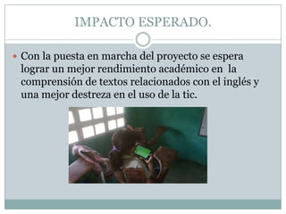 IMPACTO ESPERADO.
 Con la puesta en marcha del proyecto se espera

lograr un mejor rendimiento académico en la
comprensión de textos relacionados con el inglés y
una mejor destreza en el uso de la tic.

 
