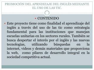 PROMOCIÓN DEL APRNDIZAJE DEL INGLÉS MEDIANTE
EL USO DE LAS TIC.
 CONTENIDO
 Este proyecto tiene como finalidad el aprendizaje del

inglés a través del uso de las tic como estrategia
fundamental para las instituciones que manejan
escuelas unitarias en los sectores rurales. También se
busca despertar el interés por el inglés y las nuevas
tecnologías,
utilizando
búsquedas
en
la
internet, videos y demás materiales que proporciona
la web, como pilares de desarrollo integral en la
sociedad competitiva actual.

 