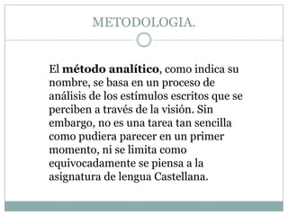 METODOLOGIA.
El método analítico, como indica su
nombre, se basa en un proceso de
análisis de los estímulos escritos que se
perciben a través de la visión. Sin
embargo, no es una tarea tan sencilla
como pudiera parecer en un primer
momento, ni se limita como
equivocadamente se piensa a la
asignatura de lengua Castellana.

 