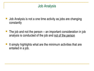 Job Analysis


   Job Analysis is not a one time activity as jobs are changing
    constantly

   The job and not the person – an important consideration in job
    analysis is conducted of the job and not of the person

   It simply highlights what are the minimum activities that are
    entailed in a job.
 