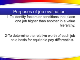 1-To identify factors or conditions that place
one job higher than another in a value
hierarchy.
2-To determine the relative worth of each job
as a basis for equitable pay differentials.
Purposes of job evaluation
 