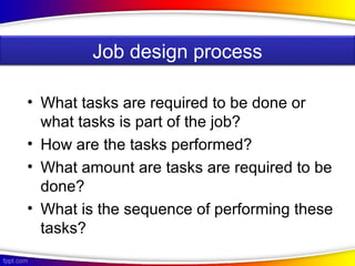 • What tasks are required to be done or
what tasks is part of the job?
• How are the tasks performed?
• What amount are tasks are required to be
done?
• What is the sequence of performing these
tasks?
Job design process
 