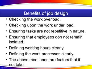 • Checking the work overload.
• Checking upon the work under load.
• Ensuring tasks are not repetitive in nature.
• Ensuring that employees don not remain
isolated.
• Defining working hours clearly.
• Defining the work processes clearly.
• The above mentioned are factors that if
not take
Benefits of job design
 