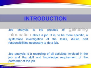 Job analysis is the process of gathering
information about a job. It is, to be more specific, a
systematic investigation of the tasks, duties and
responsibilities necessary to do a job.
Job analysis is a recording of all activities involved in the
job and the skill and knowledge requirement of the
performer of the job
Job Analysis
INTRODUCTION
 
