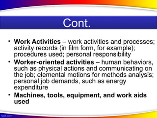 • Work Activities – work activities and processes;
activity records (in film form, for example);
procedures used; personal responsibility
• Worker-oriented activities – human behaviors,
such as physical actions and communicating on
the job; elemental motions for methods analysis;
personal job demands, such as energy
expenditure
• Machines, tools, equipment, and work aids
used
Cont.
 